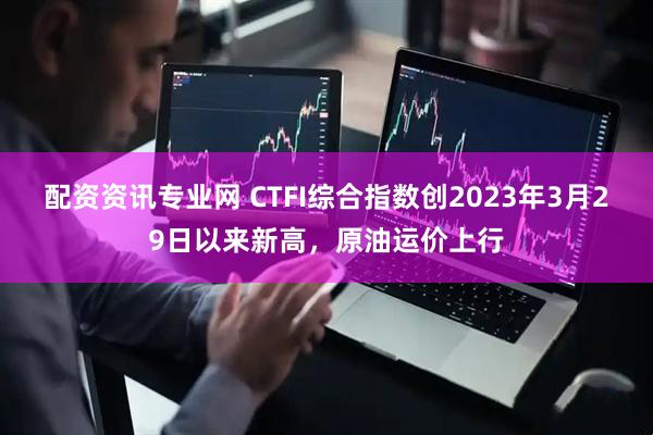 配资资讯专业网 CTFI综合指数创2023年3月29日以来新高，原油运价上行