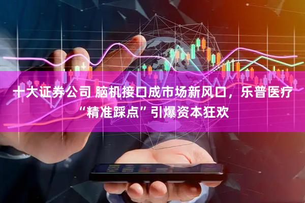 十大证券公司 脑机接口成市场新风口，乐普医疗“精准踩点”引爆资本狂欢