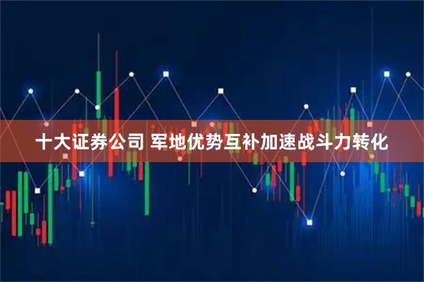 十大证券公司 军地优势互补加速战斗力转化