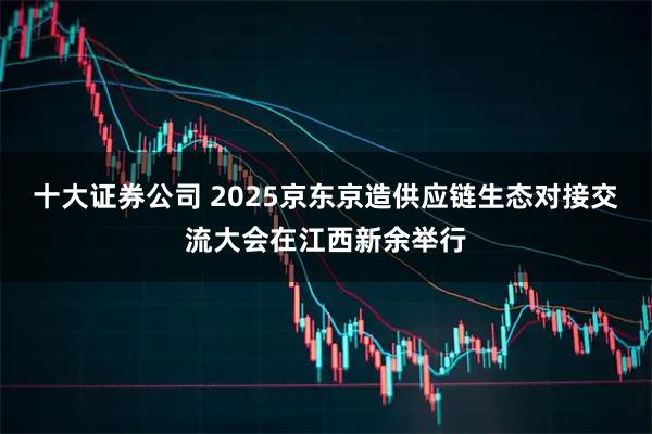 十大证券公司 2025京东京造供应链生态对接交流大会在江西新余举行