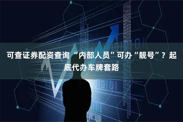 可查证券配资查询 “内部人员”可办“靓号”？起底代办车牌套路