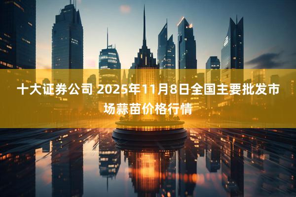 十大证券公司 2025年11月8日全国主要批发市场蒜苗价格行情