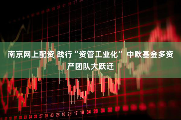 南京网上配资 践行“资管工业化” 中欧基金多资产团队大跃迁