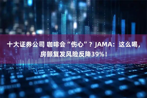 十大证券公司 咖啡会“伤心”？JAMA：这么喝，房颤复发风险反降39%！