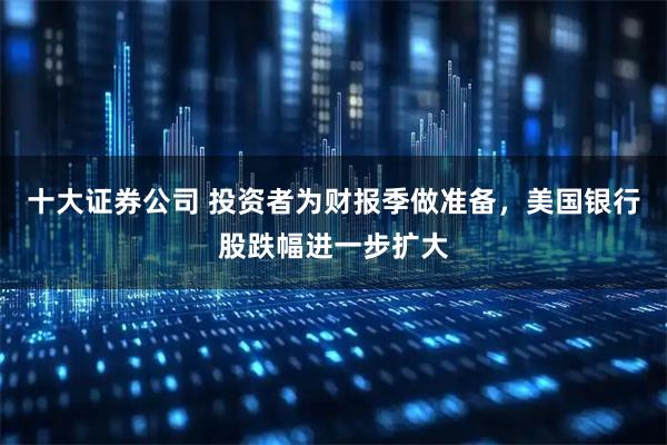 十大证券公司 投资者为财报季做准备，美国银行股跌幅进一步扩大