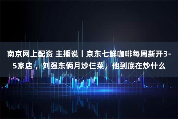 南京网上配资 主播说丨京东七鲜咖啡每周新开3-5家店 ，刘强东俩月炒仨菜，他到底在炒什么