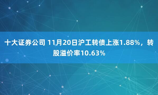 十大证券公司 11月20日沪工转债上涨1.88%，转股溢价率10.63%
