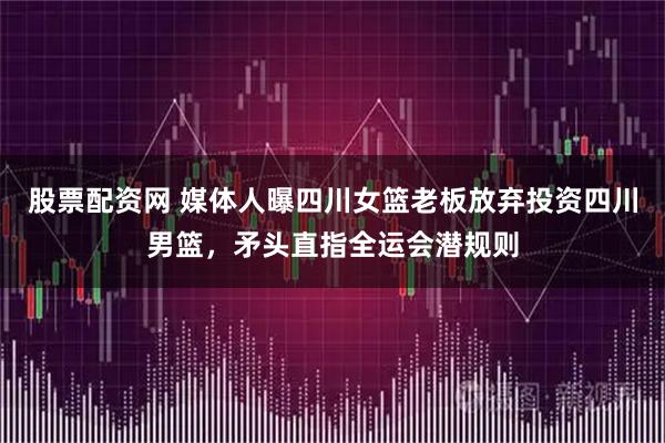 股票配资网 媒体人曝四川女篮老板放弃投资四川男篮，矛头直指全运会潜规则