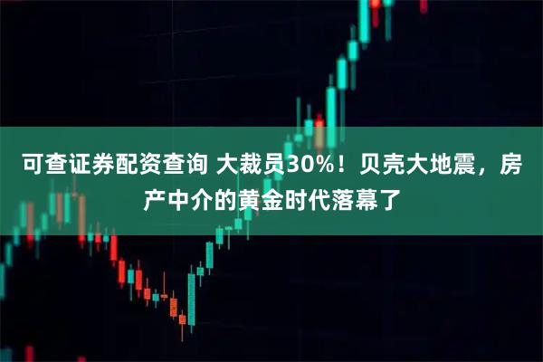 可查证券配资查询 大裁员30%！贝壳大地震，房产中介的黄金时代落幕了