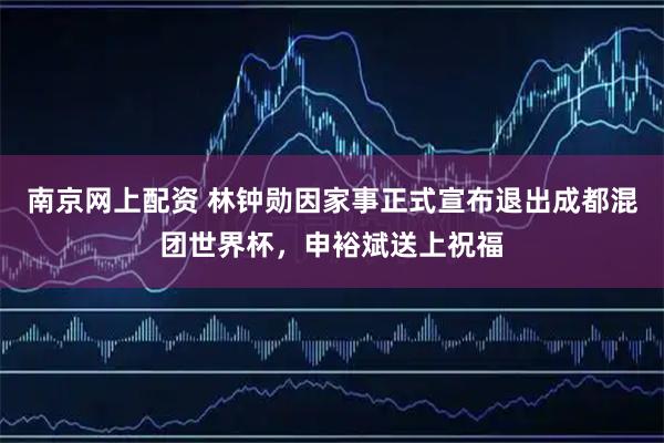 南京网上配资 林钟勋因家事正式宣布退出成都混团世界杯，申裕斌送上祝福